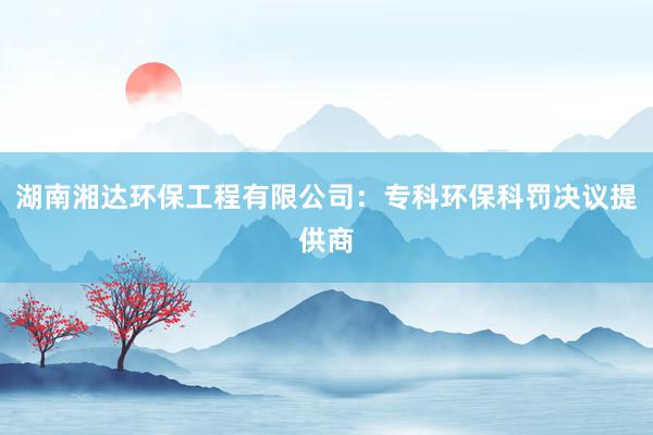 湖南湘达环保工程有限公司：专科环保科罚决议提供商
