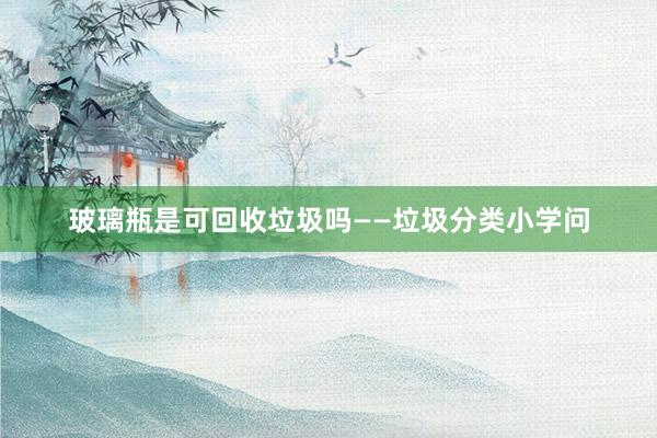 玻璃瓶是可回收垃圾吗——垃圾分类小学问